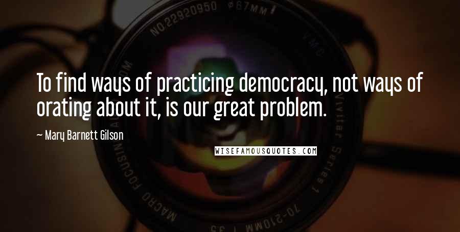 Mary Barnett Gilson Quotes: To find ways of practicing democracy, not ways of orating about it, is our great problem.