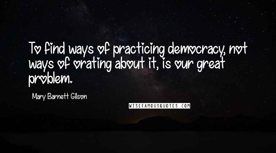 Mary Barnett Gilson Quotes: To find ways of practicing democracy, not ways of orating about it, is our great problem.