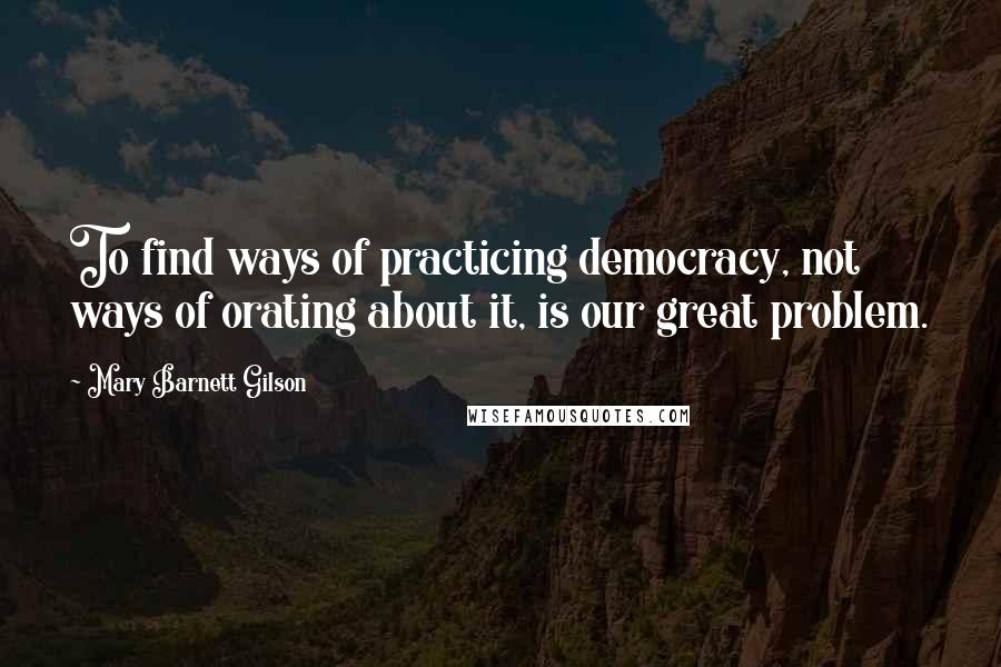 Mary Barnett Gilson Quotes: To find ways of practicing democracy, not ways of orating about it, is our great problem.