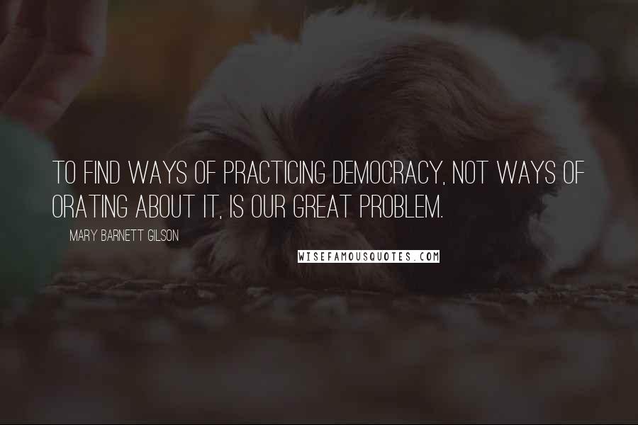 Mary Barnett Gilson Quotes: To find ways of practicing democracy, not ways of orating about it, is our great problem.