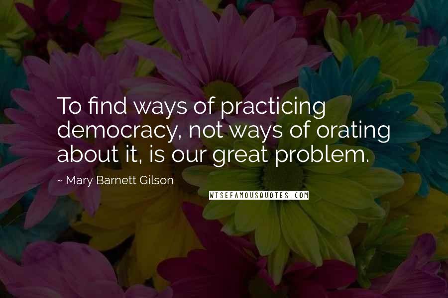 Mary Barnett Gilson Quotes: To find ways of practicing democracy, not ways of orating about it, is our great problem.