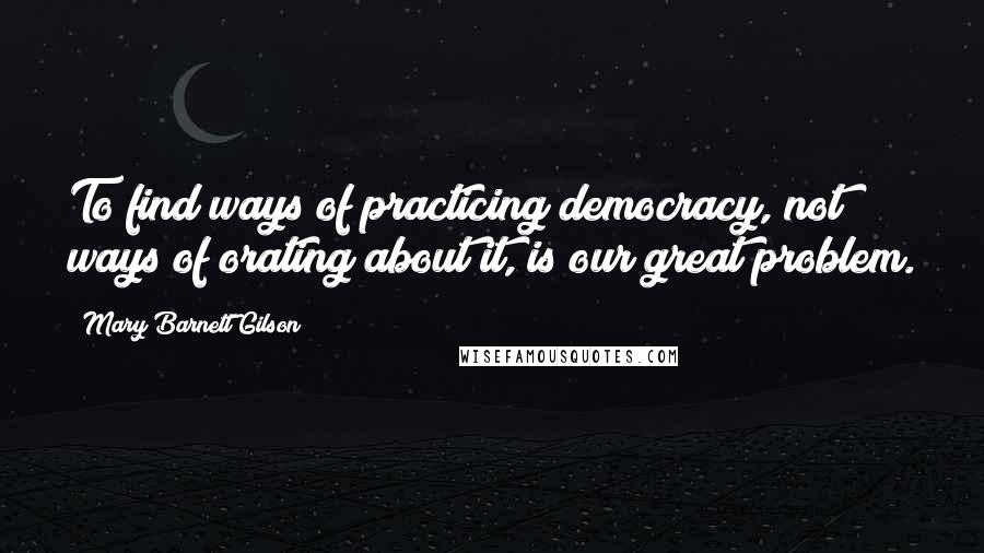 Mary Barnett Gilson Quotes: To find ways of practicing democracy, not ways of orating about it, is our great problem.