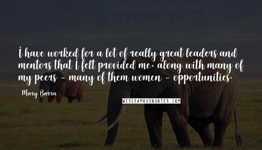 Mary Barra Quotes: I have worked for a lot of really great leaders and mentors that I felt provided me, along with many of my peers - many of them women - opportunities.