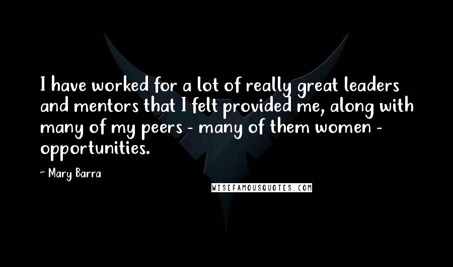 Mary Barra Quotes: I have worked for a lot of really great leaders and mentors that I felt provided me, along with many of my peers - many of them women - opportunities.