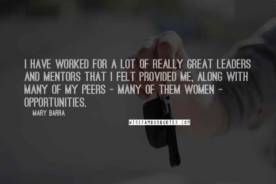 Mary Barra Quotes: I have worked for a lot of really great leaders and mentors that I felt provided me, along with many of my peers - many of them women - opportunities.
