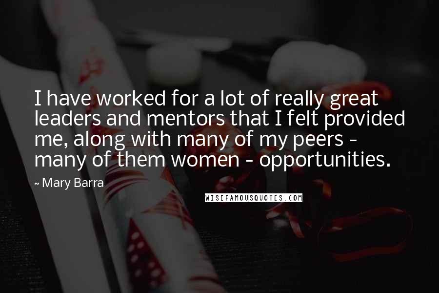Mary Barra Quotes: I have worked for a lot of really great leaders and mentors that I felt provided me, along with many of my peers - many of them women - opportunities.