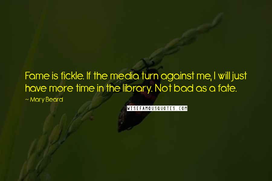 Mary Beard Quotes: Fame is fickle. If the media turn against me, I will just have more time in the library. Not bad as a fate.