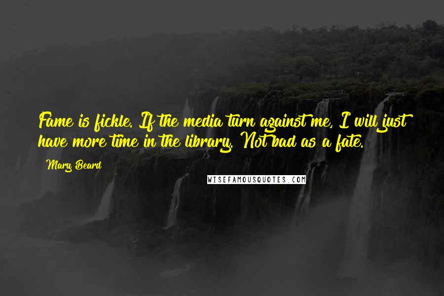 Mary Beard Quotes: Fame is fickle. If the media turn against me, I will just have more time in the library. Not bad as a fate.