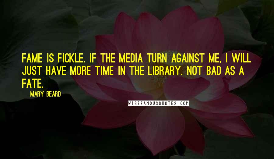 Mary Beard Quotes: Fame is fickle. If the media turn against me, I will just have more time in the library. Not bad as a fate.