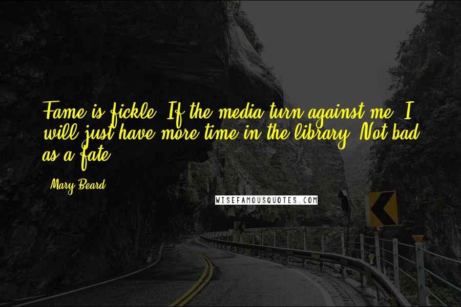 Mary Beard Quotes: Fame is fickle. If the media turn against me, I will just have more time in the library. Not bad as a fate.