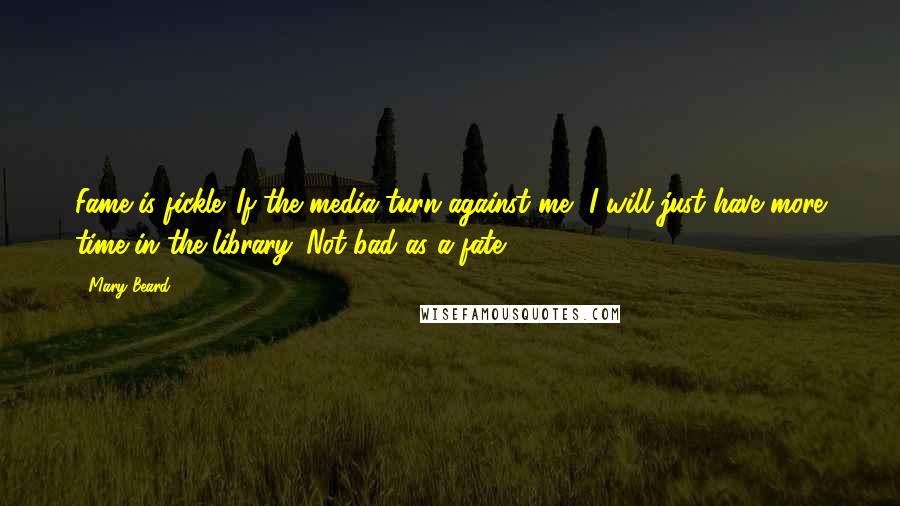 Mary Beard Quotes: Fame is fickle. If the media turn against me, I will just have more time in the library. Not bad as a fate.