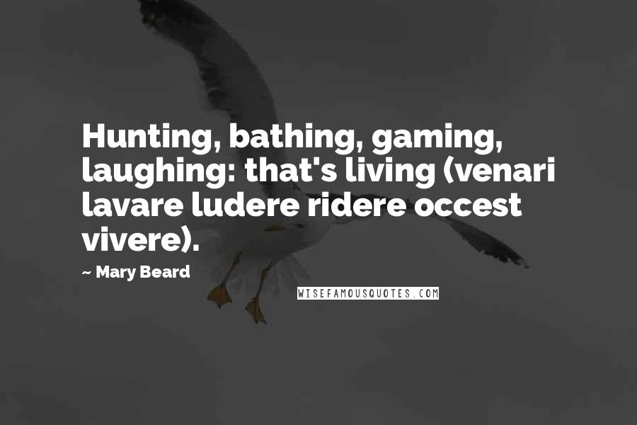 Mary Beard Quotes: Hunting, bathing, gaming, laughing: that's living (venari lavare ludere ridere occest vivere).