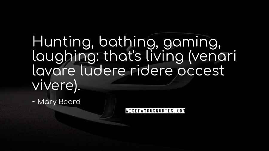 Mary Beard Quotes: Hunting, bathing, gaming, laughing: that's living (venari lavare ludere ridere occest vivere).