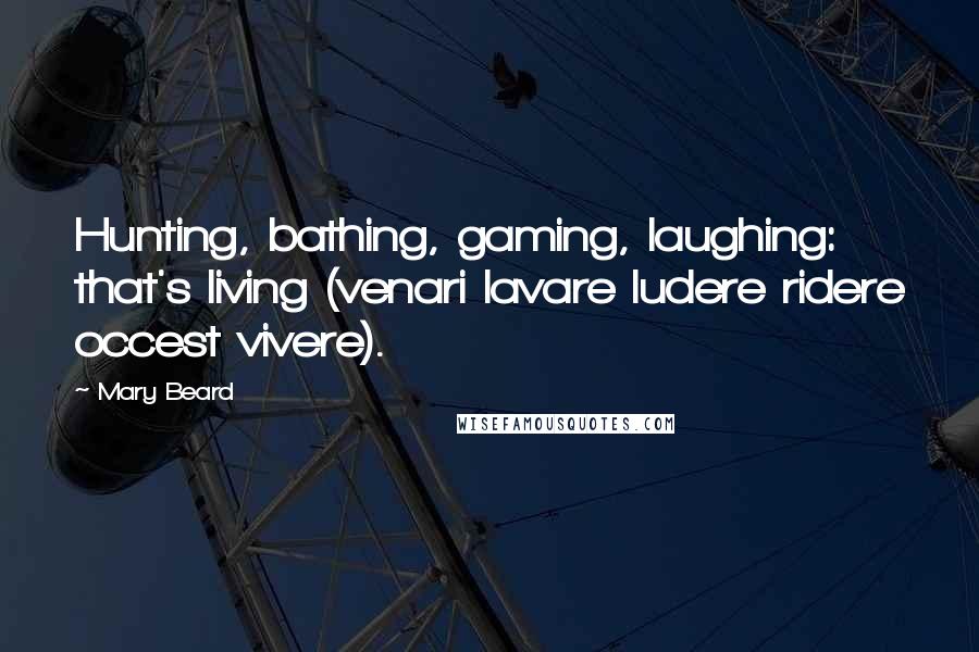 Mary Beard Quotes: Hunting, bathing, gaming, laughing: that's living (venari lavare ludere ridere occest vivere).