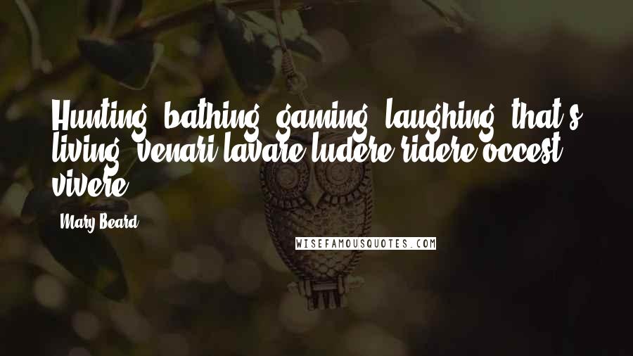 Mary Beard Quotes: Hunting, bathing, gaming, laughing: that's living (venari lavare ludere ridere occest vivere).