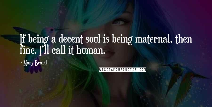 Mary Beard Quotes: If being a decent soul is being maternal, then fine. I'll call it human.