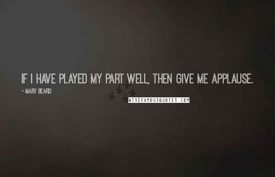 Mary Beard Quotes: If I have played my part well, then give me applause.