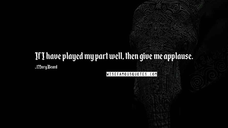 Mary Beard Quotes: If I have played my part well, then give me applause.