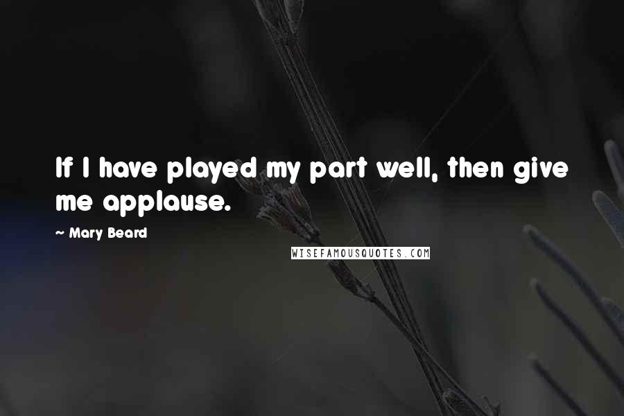Mary Beard Quotes: If I have played my part well, then give me applause.