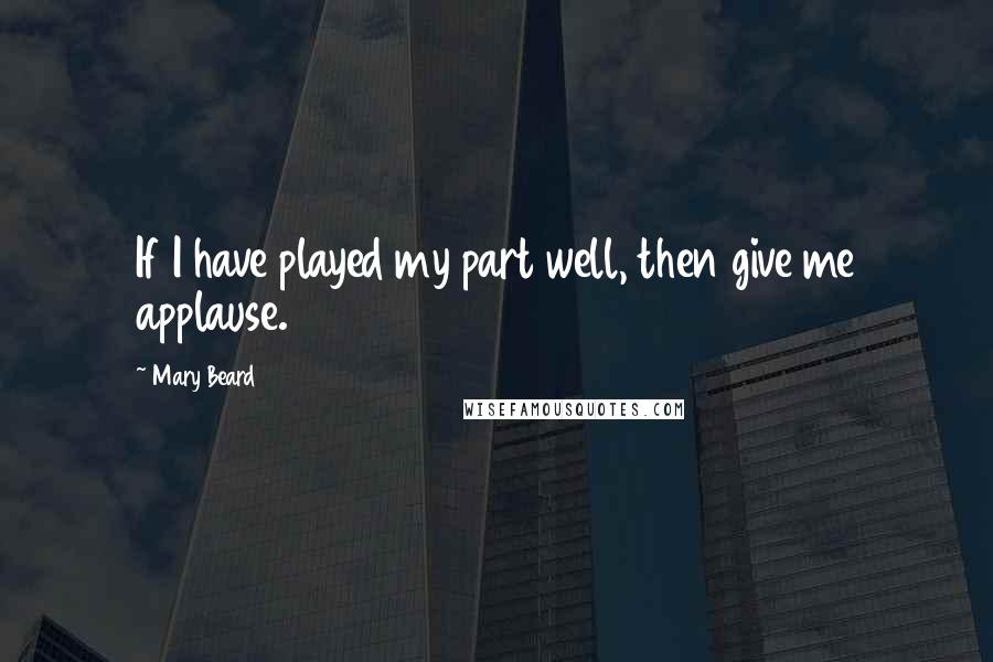 Mary Beard Quotes: If I have played my part well, then give me applause.