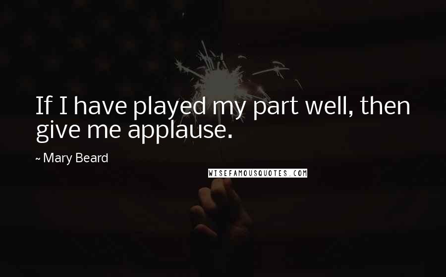 Mary Beard Quotes: If I have played my part well, then give me applause.