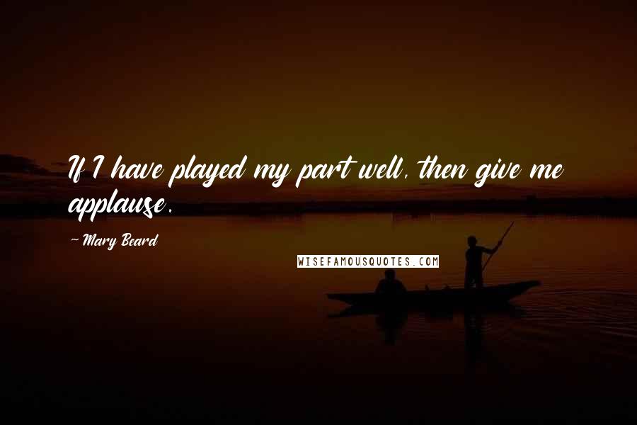 Mary Beard Quotes: If I have played my part well, then give me applause.