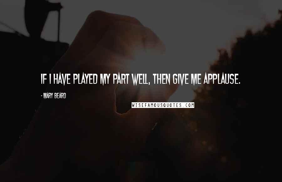 Mary Beard Quotes: If I have played my part well, then give me applause.