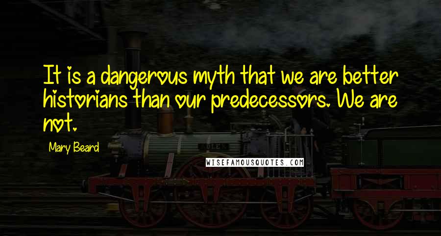 Mary Beard Quotes: It is a dangerous myth that we are better historians than our predecessors. We are not.