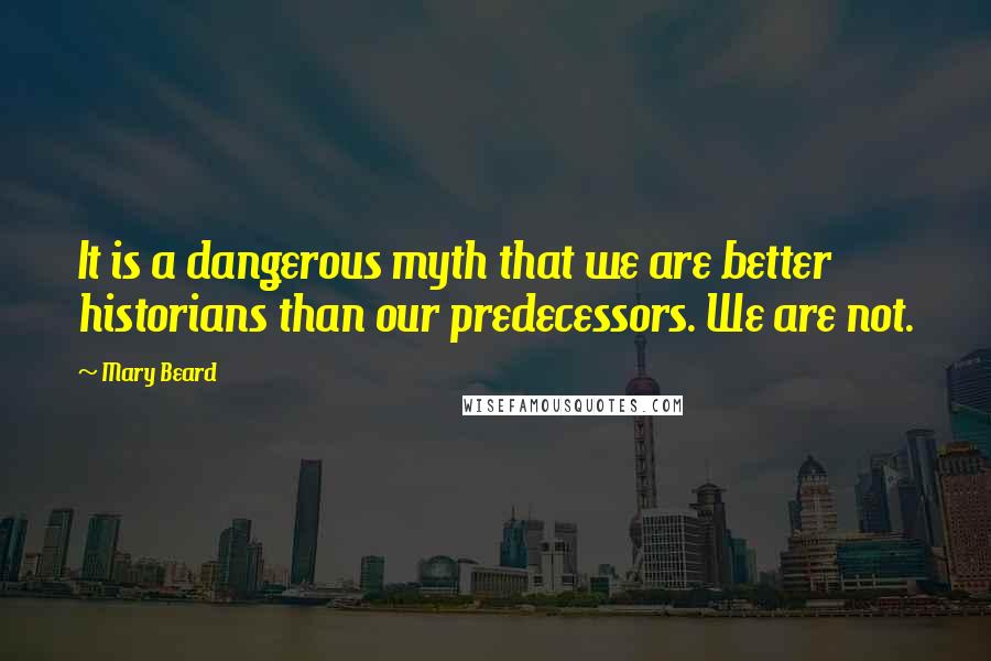 Mary Beard Quotes: It is a dangerous myth that we are better historians than our predecessors. We are not.