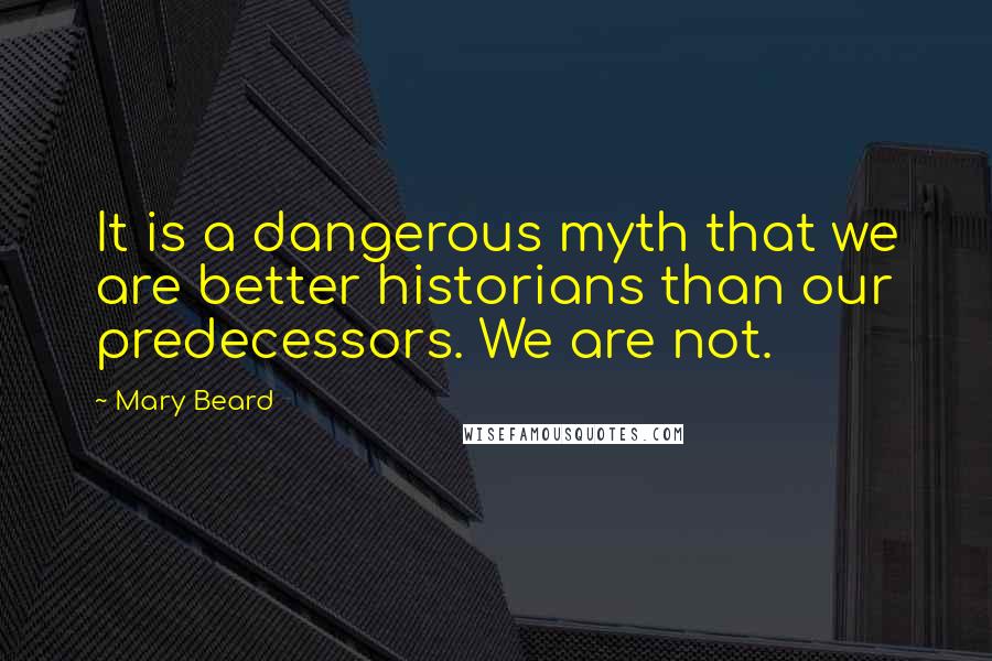 Mary Beard Quotes: It is a dangerous myth that we are better historians than our predecessors. We are not.