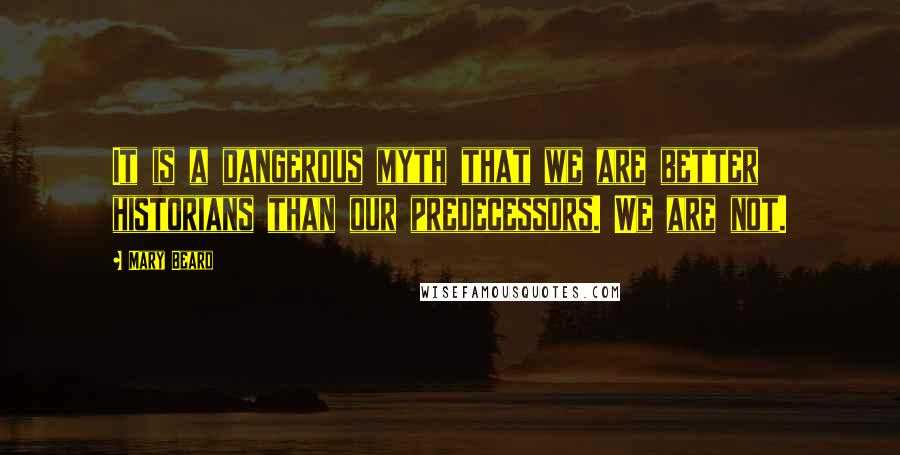 Mary Beard Quotes: It is a dangerous myth that we are better historians than our predecessors. We are not.