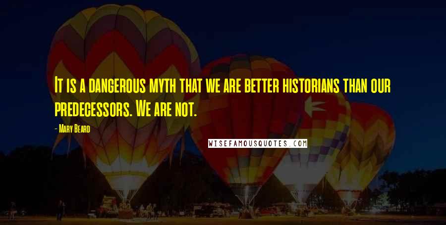 Mary Beard Quotes: It is a dangerous myth that we are better historians than our predecessors. We are not.