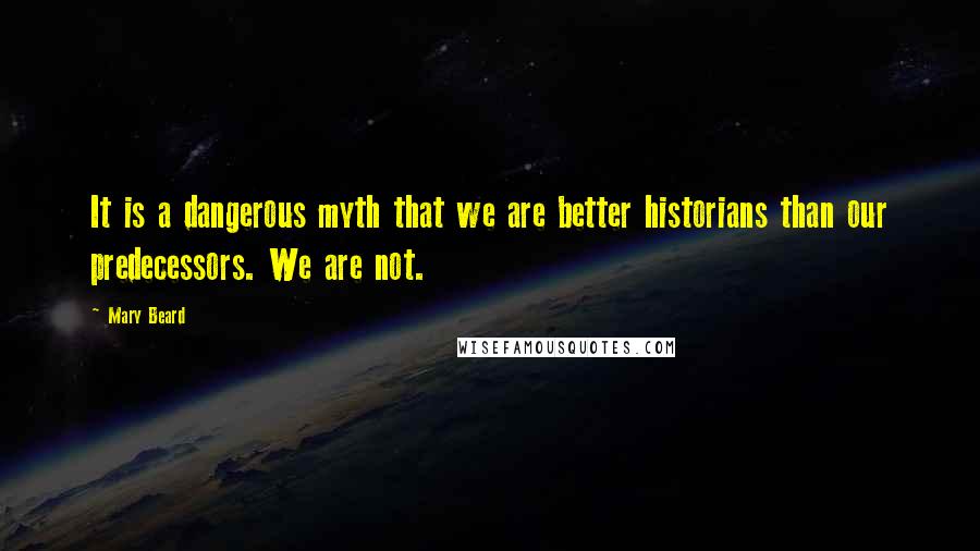 Mary Beard Quotes: It is a dangerous myth that we are better historians than our predecessors. We are not.