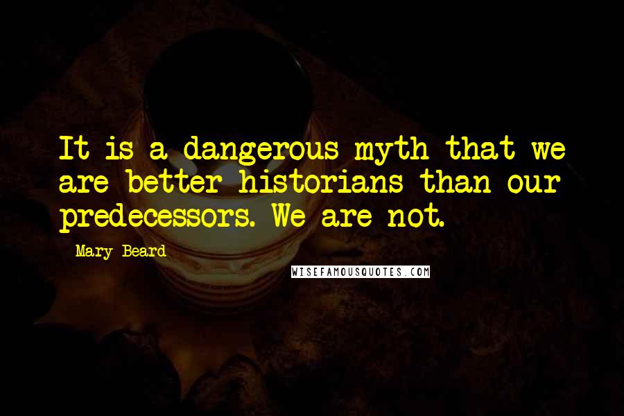 Mary Beard Quotes: It is a dangerous myth that we are better historians than our predecessors. We are not.