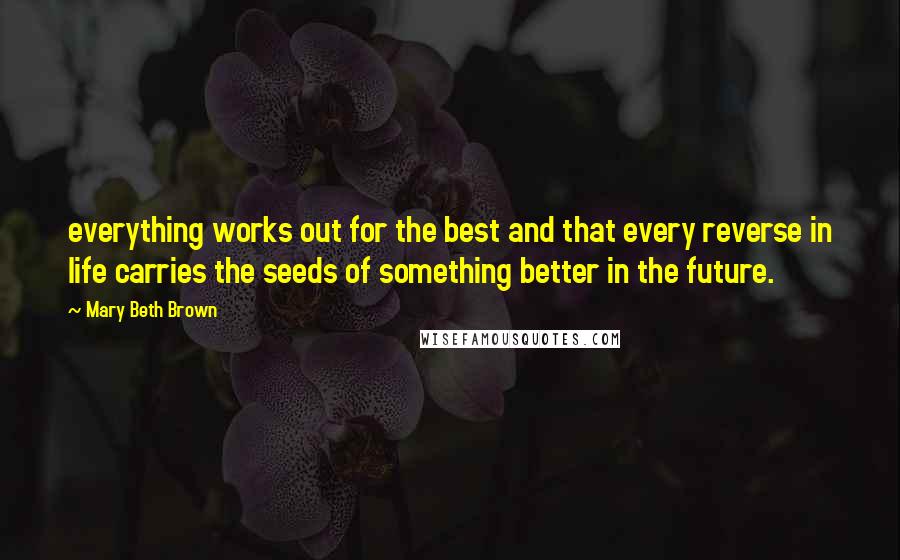 Mary Beth Brown Quotes: everything works out for the best and that every reverse in life carries the seeds of something better in the future.