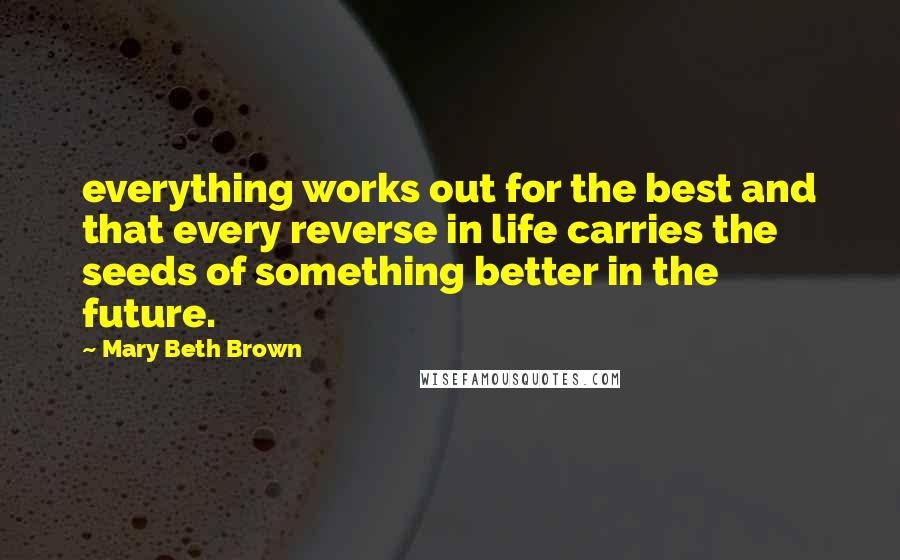 Mary Beth Brown Quotes: everything works out for the best and that every reverse in life carries the seeds of something better in the future.