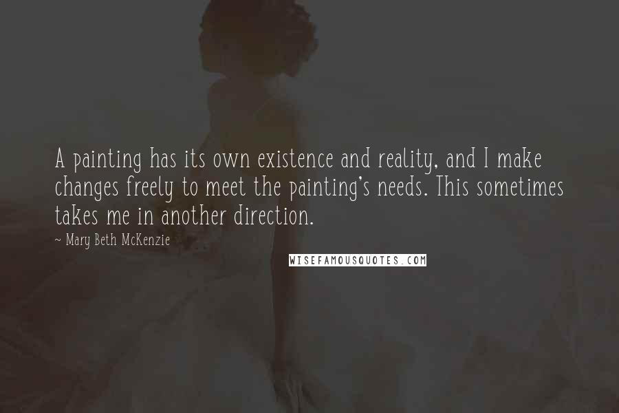Mary Beth McKenzie Quotes: A painting has its own existence and reality, and I make changes freely to meet the painting's needs. This sometimes takes me in another direction.
