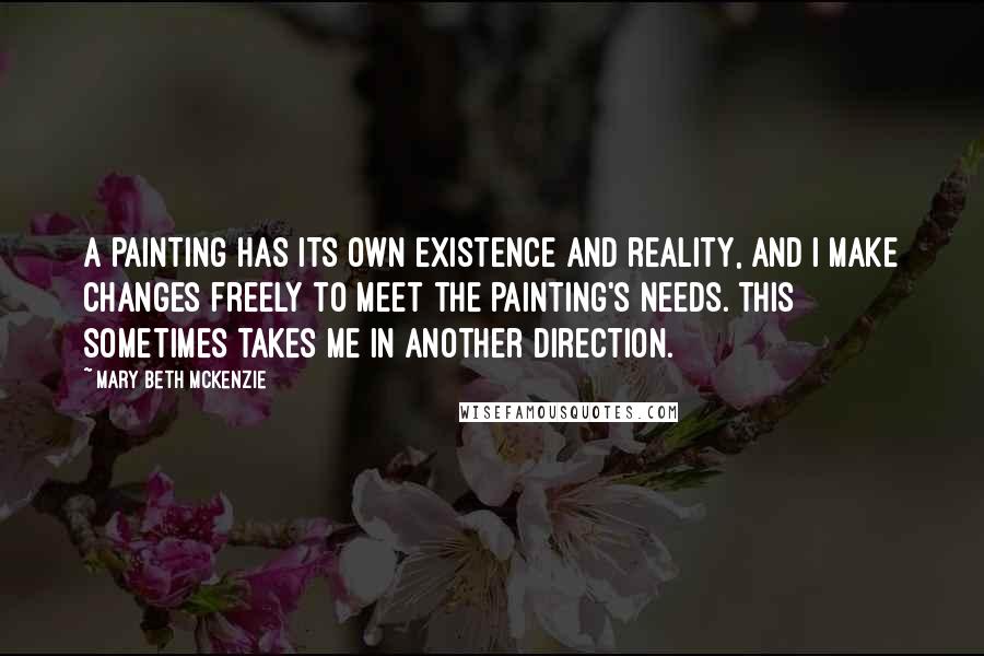 Mary Beth McKenzie Quotes: A painting has its own existence and reality, and I make changes freely to meet the painting's needs. This sometimes takes me in another direction.