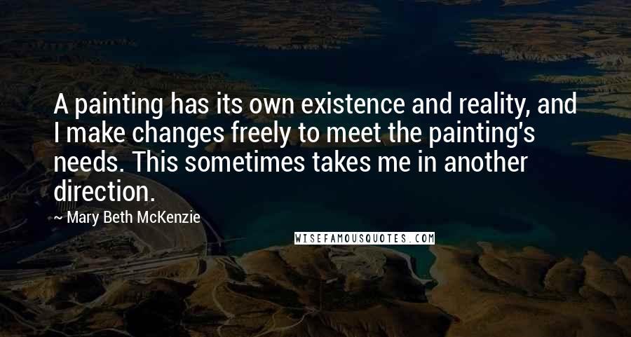 Mary Beth McKenzie Quotes: A painting has its own existence and reality, and I make changes freely to meet the painting's needs. This sometimes takes me in another direction.