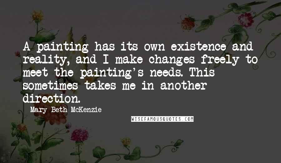 Mary Beth McKenzie Quotes: A painting has its own existence and reality, and I make changes freely to meet the painting's needs. This sometimes takes me in another direction.