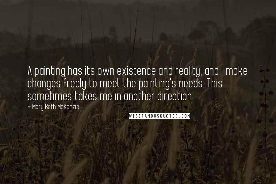 Mary Beth McKenzie Quotes: A painting has its own existence and reality, and I make changes freely to meet the painting's needs. This sometimes takes me in another direction.