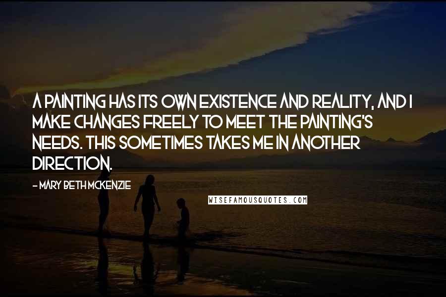 Mary Beth McKenzie Quotes: A painting has its own existence and reality, and I make changes freely to meet the painting's needs. This sometimes takes me in another direction.