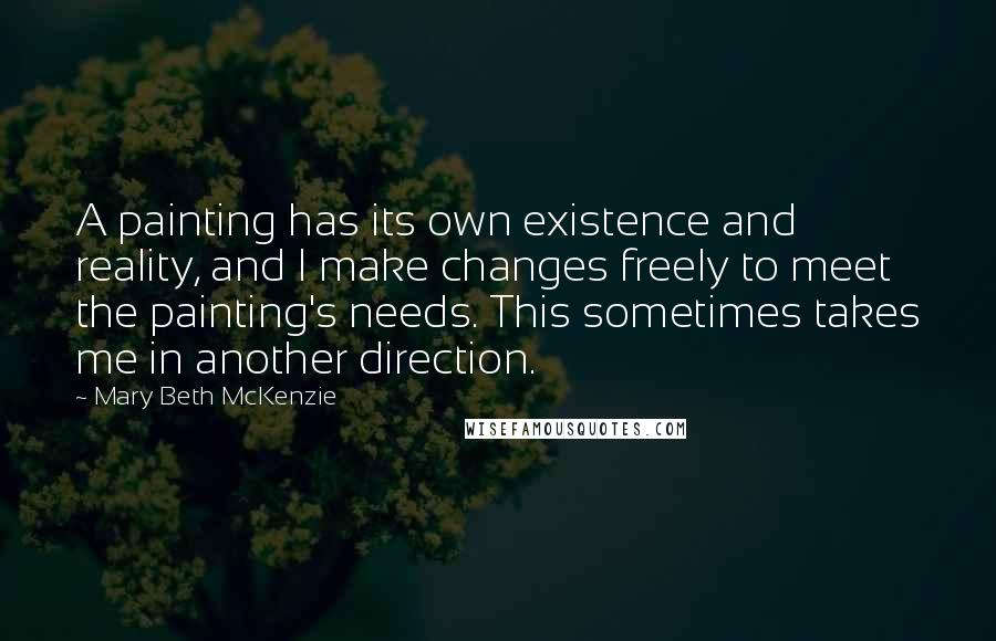 Mary Beth McKenzie Quotes: A painting has its own existence and reality, and I make changes freely to meet the painting's needs. This sometimes takes me in another direction.