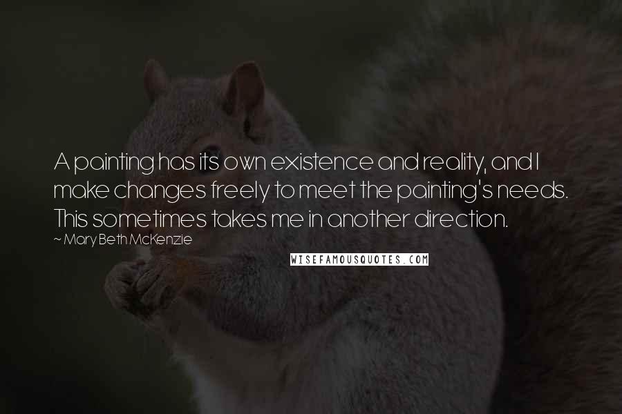 Mary Beth McKenzie Quotes: A painting has its own existence and reality, and I make changes freely to meet the painting's needs. This sometimes takes me in another direction.