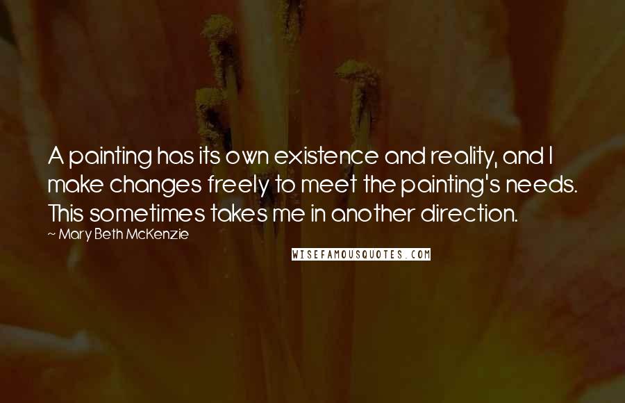 Mary Beth McKenzie Quotes: A painting has its own existence and reality, and I make changes freely to meet the painting's needs. This sometimes takes me in another direction.