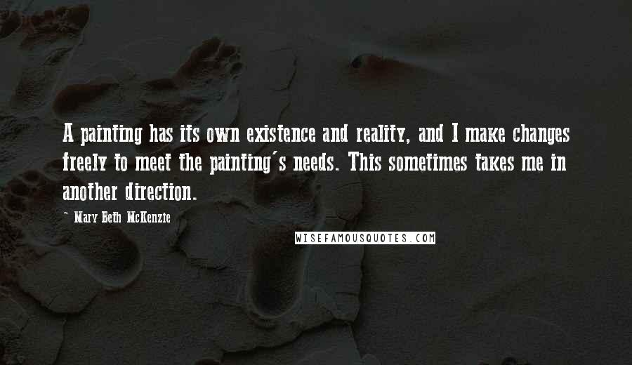 Mary Beth McKenzie Quotes: A painting has its own existence and reality, and I make changes freely to meet the painting's needs. This sometimes takes me in another direction.