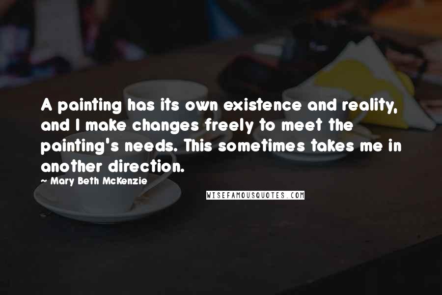 Mary Beth McKenzie Quotes: A painting has its own existence and reality, and I make changes freely to meet the painting's needs. This sometimes takes me in another direction.