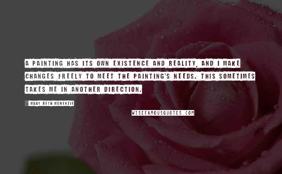 Mary Beth McKenzie Quotes: A painting has its own existence and reality, and I make changes freely to meet the painting's needs. This sometimes takes me in another direction.