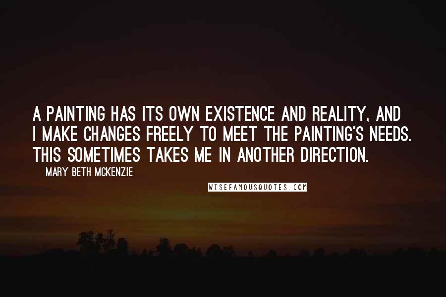 Mary Beth McKenzie Quotes: A painting has its own existence and reality, and I make changes freely to meet the painting's needs. This sometimes takes me in another direction.
