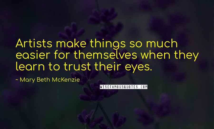 Mary Beth McKenzie Quotes: Artists make things so much easier for themselves when they learn to trust their eyes.